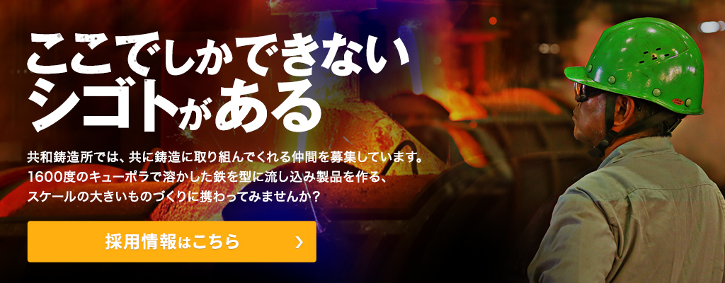 ここでしかできないシゴトがある。共和鋳造所では、共に鋳造に取り組んでくれる仲間を募集しています。1600度のキューポラで溶かした鉄を型に流し込み製品を作る、スケールの大きいものづくりに携わってみませんか?採用情報はこちら